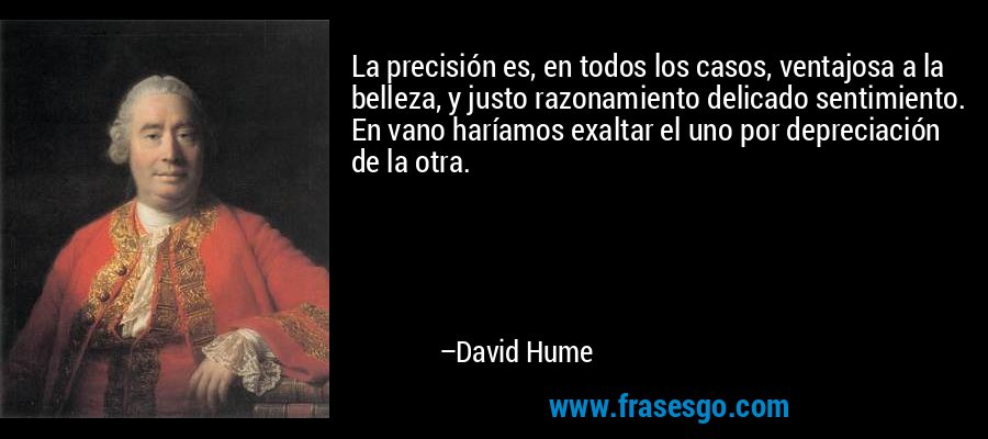 La precisión es, en todos los casos, ventajosa a la belleza, y justo razonamiento delicado sentimiento. En vano haríamos exaltar el uno por depreciación de la otra. – David Hume