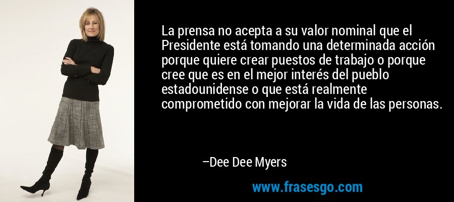 La prensa no acepta a su valor nominal que el Presidente está tomando una determinada acción porque quiere crear puestos de trabajo o porque cree que es en el mejor interés del pueblo estadounidense o que está realmente comprometido con mejorar la vida de las personas. – Dee Dee Myers