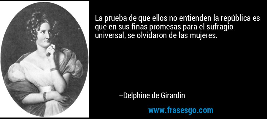 La prueba de que ellos no entienden la república es que en sus finas promesas para el sufragio universal, se olvidaron de las mujeres. – Delphine de Girardin