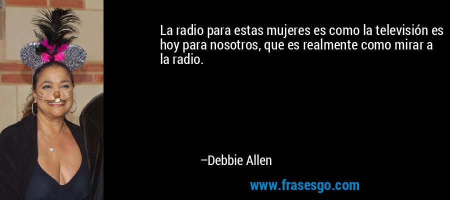 La radio para estas mujeres es como la televisión es hoy para nosotros, que es realmente como mirar a la radio. – Debbie Allen