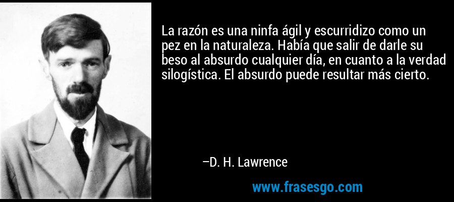 La razón es una ninfa ágil y escurridizo como un pez en la naturaleza. Había que salir de darle su beso al absurdo cualquier día, en cuanto a la verdad silogística. El absurdo puede resultar más cierto. – D. H. Lawrence