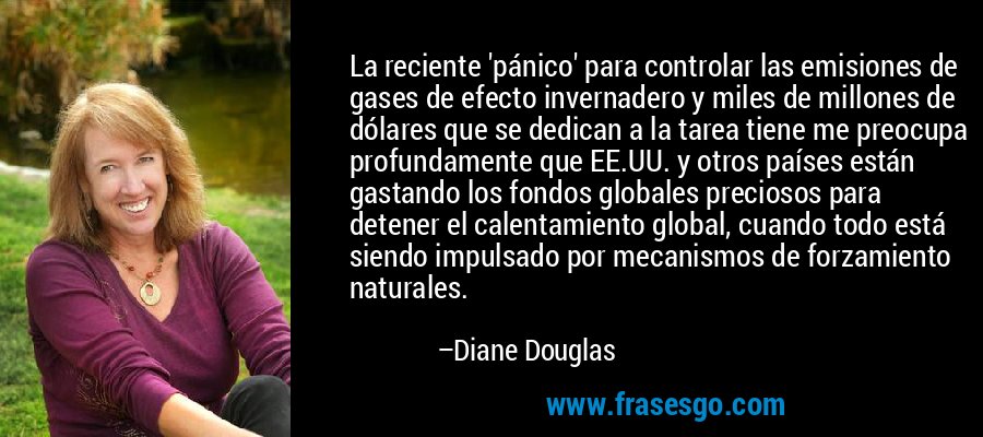 La reciente 'pánico' para controlar las emisiones de gases de efecto invernadero y miles de millones de dólares que se dedican a la tarea tiene me preocupa profundamente que EE.UU. y otros países están gastando los fondos globales preciosos para detener el calentamiento global, cuando todo está siendo impulsado por mecanismos de forzamiento naturales. – Diane Douglas