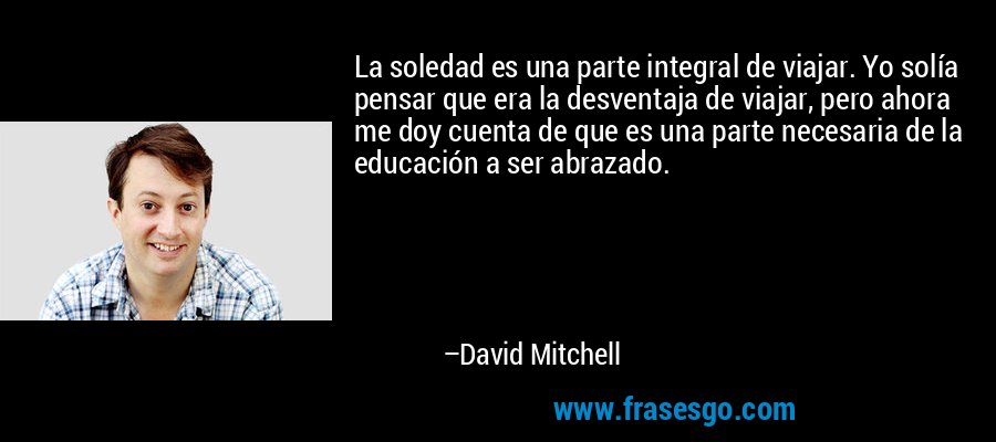 La soledad es una parte integral de viajar. Yo solía pensar que era la desventaja de viajar, pero ahora me doy cuenta de que es una parte necesaria de la educación a ser abrazado. – David Mitchell