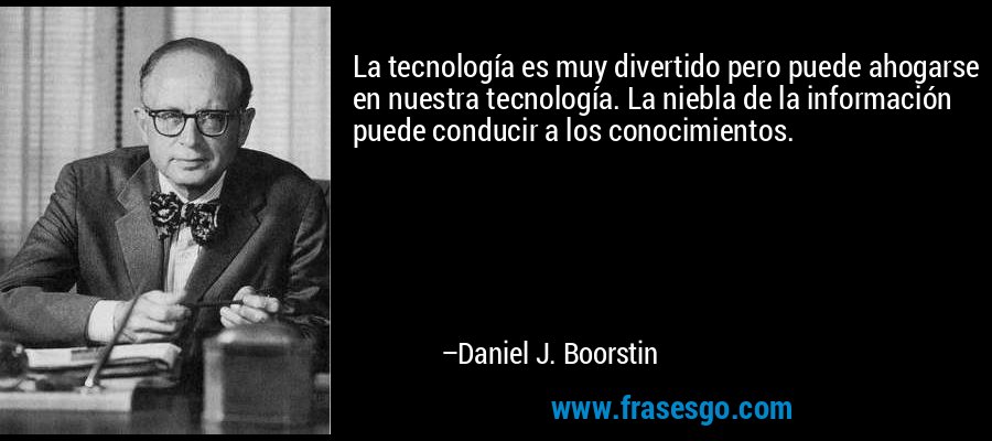 La tecnología es muy divertido pero puede ahogarse en nuestra tecnología. La niebla de la información puede conducir a los conocimientos. – Daniel J. Boorstin
