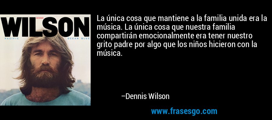 La única cosa que mantiene a la familia unida era la música. La única cosa que nuestra familia compartirán emocionalmente era tener nuestro grito padre por algo que los niños hicieron con la música. – Dennis Wilson