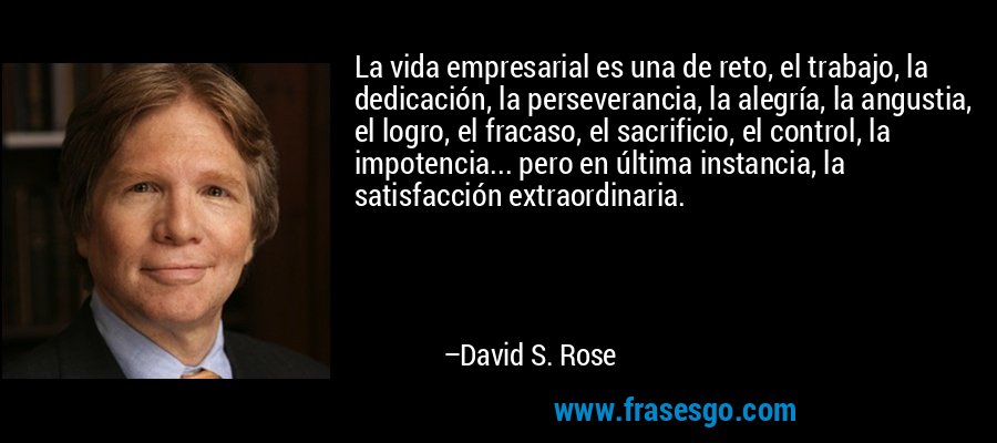 La vida empresarial es una de reto, el trabajo, la dedicación, la perseverancia, la alegría, la angustia, el logro, el fracaso, el sacrificio, el control, la impotencia... pero en última instancia, la satisfacción extraordinaria. – David S. Rose