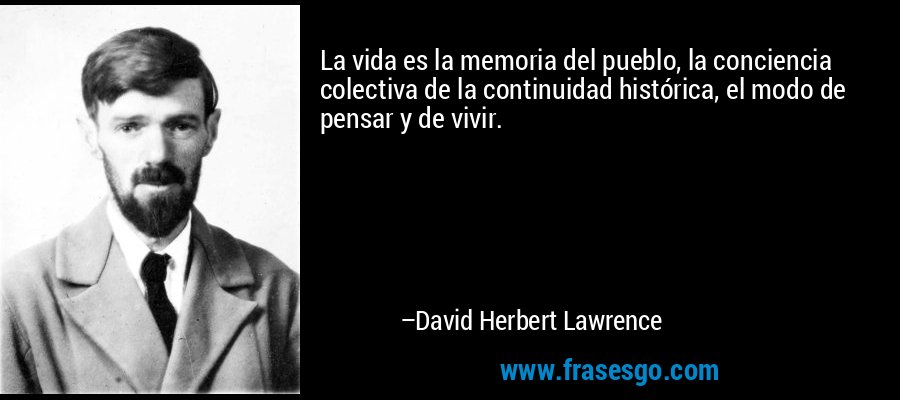 La vida es la memoria del pueblo, la conciencia colectiva de la continuidad histórica, el modo de pensar y de vivir. – David Herbert Lawrence