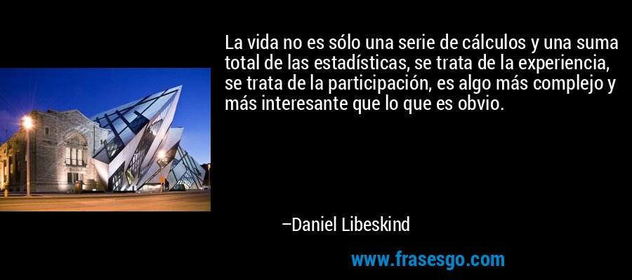 La vida no es sólo una serie de cálculos y una suma total de las estadísticas, se trata de la experiencia, se trata de la participación, es algo más complejo y más interesante que lo que es obvio. – Daniel Libeskind