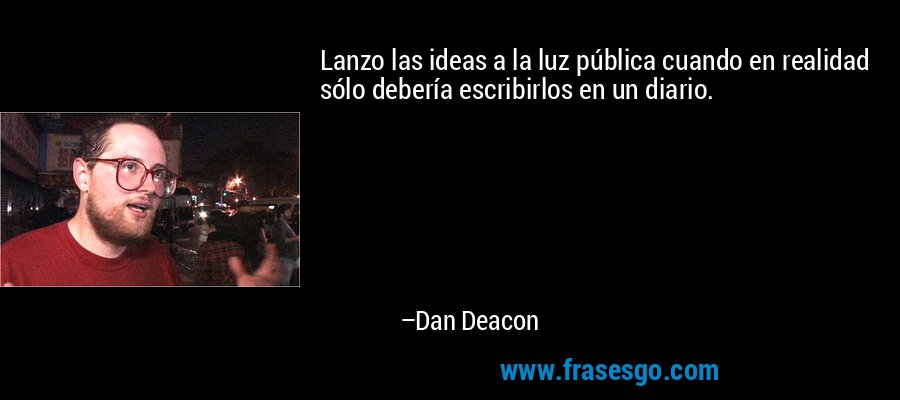 Lanzo las ideas a la luz pública cuando en realidad sólo debería escribirlos en un diario. – Dan Deacon