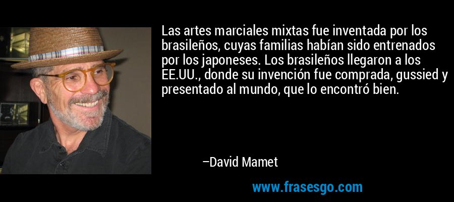 Las artes marciales mixtas fue inventada por los brasileños, cuyas familias habían sido entrenados por los japoneses. Los brasileños llegaron a los EE.UU., donde su invención fue comprada, gussied y presentado al mundo, que lo encontró bien. – David Mamet