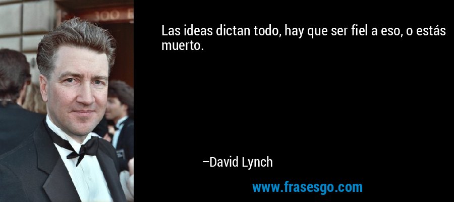 Las ideas dictan todo, hay que ser fiel a eso, o estás muerto. – David Lynch