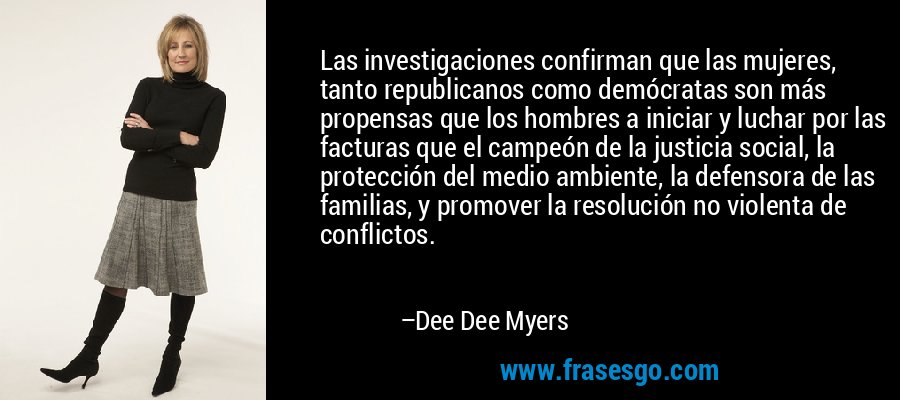 Las investigaciones confirman que las mujeres, tanto republicanos como demócratas son más propensas que los hombres a iniciar y luchar por las facturas que el campeón de la justicia social, la protección del medio ambiente, la defensora de las familias, y promover la resolución no violenta de conflictos. – Dee Dee Myers