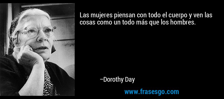 Las mujeres piensan con todo el cuerpo y ven las cosas como un todo más que los hombres. – Dorothy Day