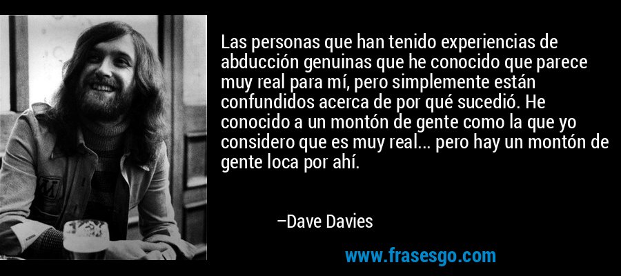 Las personas que han tenido experiencias de abducción genuinas que he conocido que parece muy real para mí, pero simplemente están confundidos acerca de por qué sucedió. He conocido a un montón de gente como la que yo considero que es muy real... pero hay un montón de gente loca por ahí. – Dave Davies
