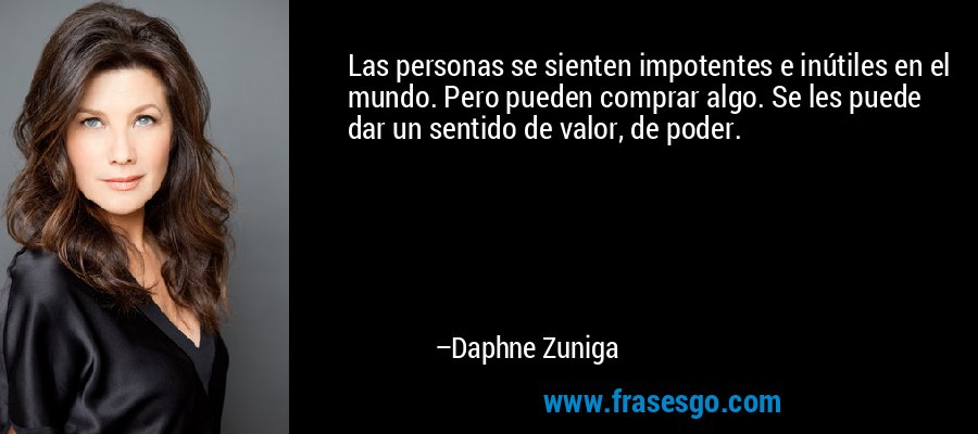 Las personas se sienten impotentes e inútiles en el mundo. Pero pueden comprar algo. Se les puede dar un sentido de valor, de poder. – Daphne Zuniga