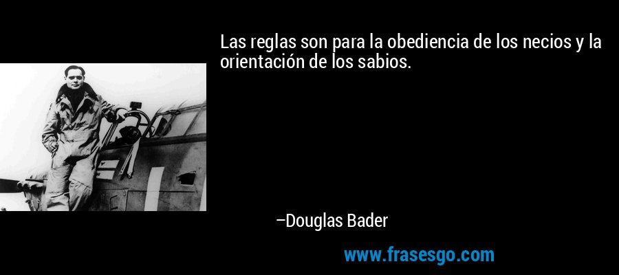 Las reglas son para la obediencia de los necios y la orientación de los sabios. – Douglas Bader