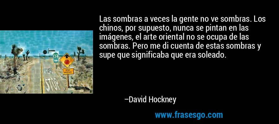 Las sombras a veces la gente no ve sombras. Los chinos, por supuesto, nunca se pintan en las imágenes, el arte oriental no se ocupa de las sombras. Pero me di cuenta de estas sombras y supe que significaba que era soleado. – David Hockney