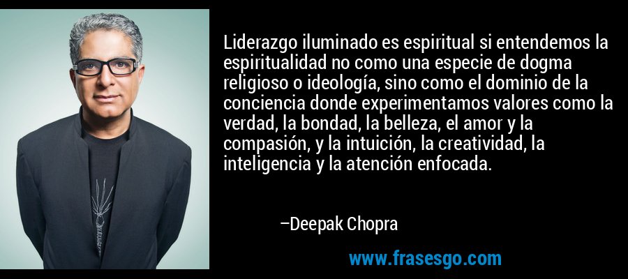 Liderazgo iluminado es espiritual si entendemos la espiritualidad no como una especie de dogma religioso o ideología, sino como el dominio de la conciencia donde experimentamos valores como la verdad, la bondad, la belleza, el amor y la compasión, y la intuición, la creatividad, la inteligencia y la atención enfocada. – Deepak Chopra