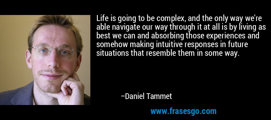 Life is going to be complex, and the only way we're able navigate our way through it at all is by living as best we can and absorbing those experiences and somehow making intuitive responses in future situations that resemble them in some way. – Daniel Tammet