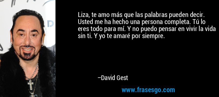 Liza, te amo más que las palabras pueden decir. Usted me ha hecho una persona completa. Tú lo eres todo para mí. Y no puedo pensar en vivir la vida sin ti. Y yo te amaré por siempre. – David Gest
