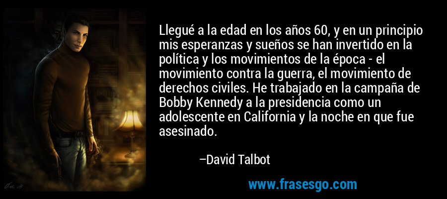 Llegué a la edad en los años 60, y en un principio mis esperanzas y sueños se han invertido en la política y los movimientos de la época - el movimiento contra la guerra, el movimiento de derechos civiles. He trabajado en la campaña de Bobby Kennedy a la presidencia como un adolescente en California y la noche en que fue asesinado. – David Talbot