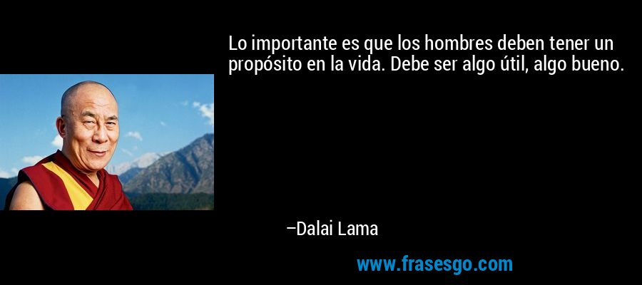 Lo importante es que los hombres deben tener un propósito en la vida. Debe ser algo útil, algo bueno. – Dalai Lama