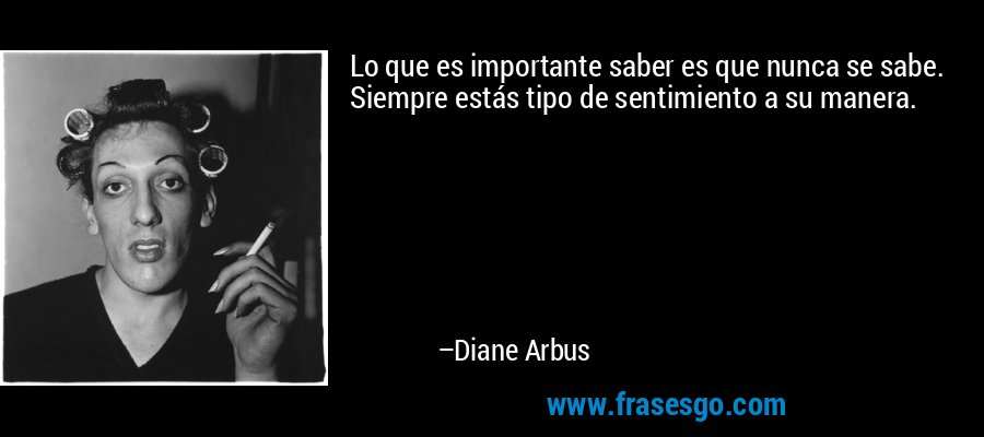 Lo que es importante saber es que nunca se sabe. Siempre estás tipo de sentimiento a su manera. – Diane Arbus