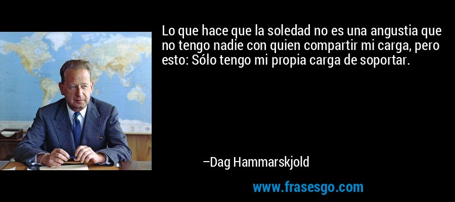 Lo que hace que la soledad no es una angustia que no tengo nadie con quien compartir mi carga, pero esto: Sólo tengo mi propia carga de soportar. – Dag Hammarskjold