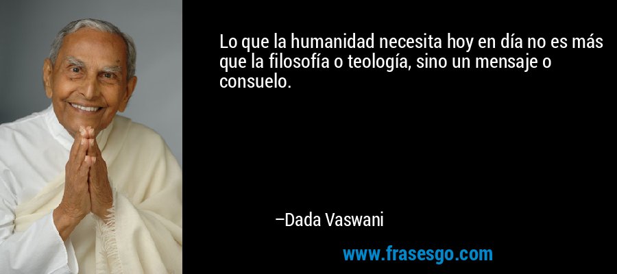 Lo que la humanidad necesita hoy en día no es más que la filosofía o teología, sino un mensaje o consuelo. – Dada Vaswani