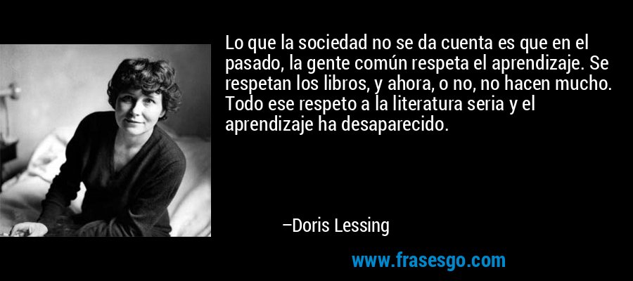 Lo que la sociedad no se da cuenta es que en el pasado, la gente común respeta el aprendizaje. Se respetan los libros, y ahora, o no, no hacen mucho. Todo ese respeto a la literatura seria y el aprendizaje ha desaparecido. – Doris Lessing