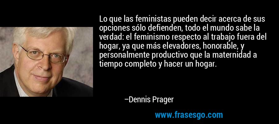 Lo que las feministas pueden decir acerca de sus opciones sólo defienden, todo el mundo sabe la verdad: el feminismo respecto al trabajo fuera del hogar, ya que más elevadores, honorable, y personalmente productivo que la maternidad a tiempo completo y hacer un hogar. – Dennis Prager