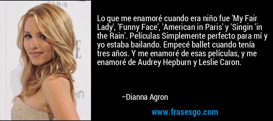 Lo que me enamoré cuando era niño fue 'My Fair Lady', 'Funny Face', 'American in Paris' y 'Singin 'in the Rain'. Películas Simplemente perfecto para mí y yo estaba bailando. Empecé ballet cuando tenía tres años. Y me enamoré de esas películas, y me enamoré de Audrey Hepburn y Leslie Caron. – Dianna Agron