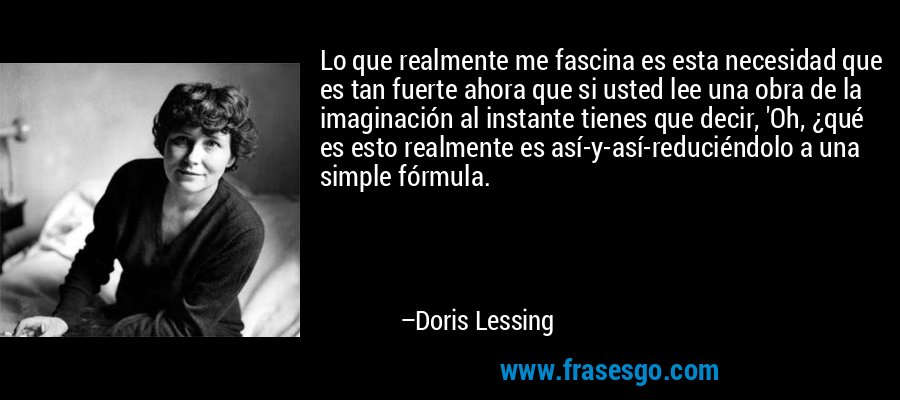 Lo que realmente me fascina es esta necesidad que es tan fuerte ahora que si usted lee una obra de la imaginación al instante tienes que decir, 'Oh, ¿qué es esto realmente es así-y-así-reduciéndolo a una simple fórmula. – Doris Lessing
