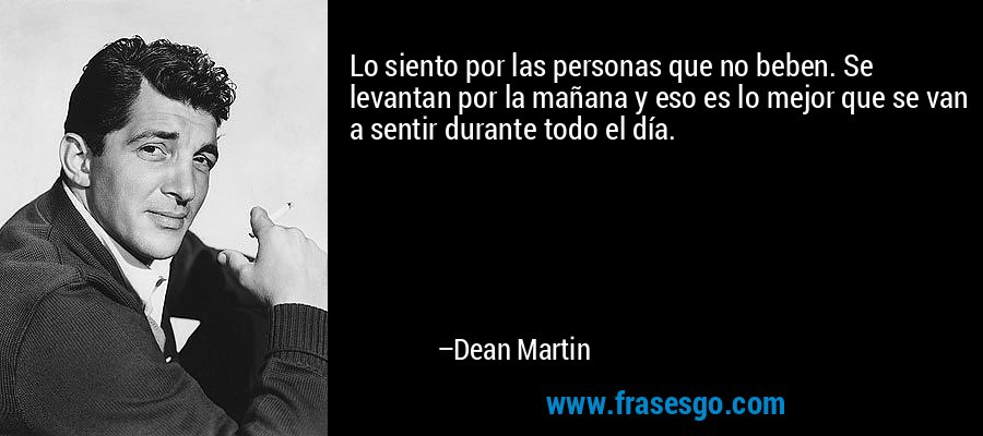 Lo siento por las personas que no beben. Se levantan por la mañana y eso es lo mejor que se van a sentir durante todo el día. – Dean Martin