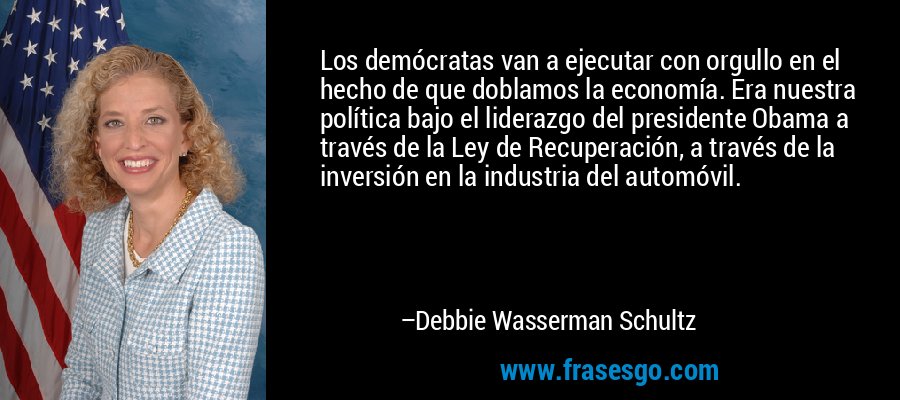 Los demócratas van a ejecutar con orgullo en el hecho de que doblamos la economía. Era nuestra política bajo el liderazgo del presidente Obama a través de la Ley de Recuperación, a través de la inversión en la industria del automóvil. – Debbie Wasserman Schultz