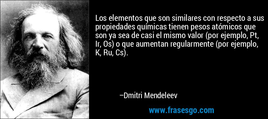 Los elementos que son similares con respecto a sus propiedades químicas tienen pesos atómicos que son ya sea de casi el mismo valor (por ejemplo, Pt, Ir, Os) o que aumentan regularmente (por ejemplo, K, Ru, Cs). – Dmitri Mendeleev