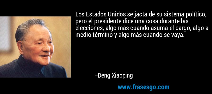Los Estados Unidos se jacta de su sistema político, pero el presidente dice una cosa durante las elecciones, algo más cuando asuma el cargo, algo a medio término y algo más cuando se vaya. – Deng Xiaoping