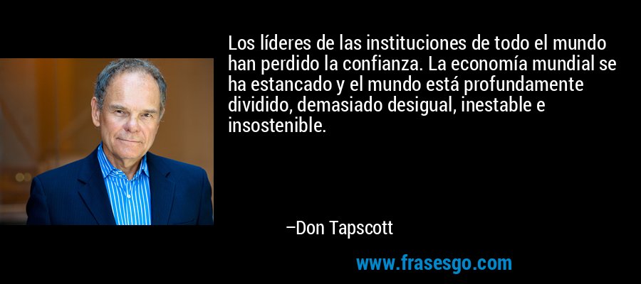 Los líderes de las instituciones de todo el mundo han perdido la confianza. La economía mundial se ha estancado y el mundo está profundamente dividido, demasiado desigual, inestable e insostenible. – Don Tapscott