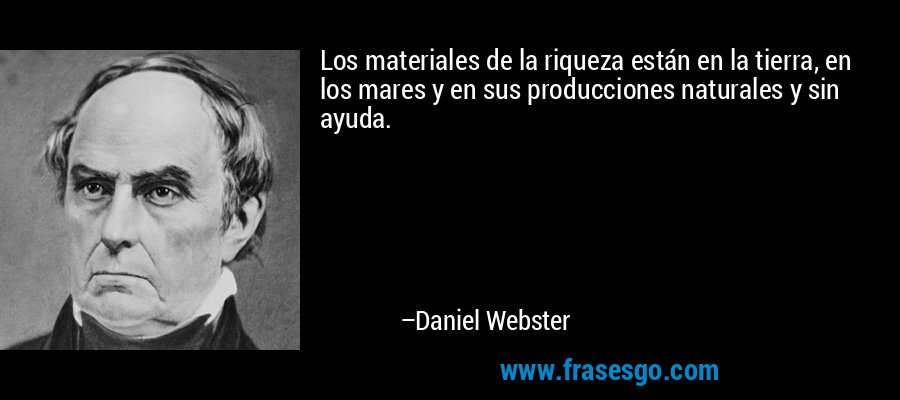 Los materiales de la riqueza están en la tierra, en los mares y en sus producciones naturales y sin ayuda. – Daniel Webster