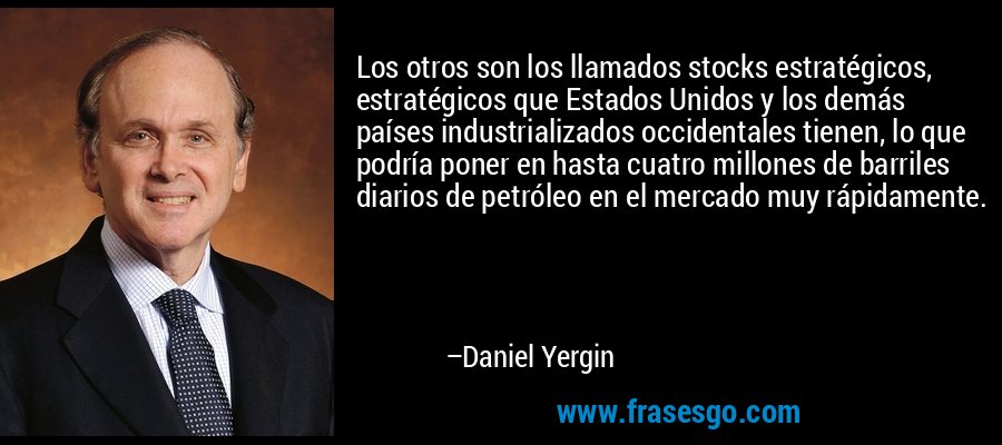 Los otros son los llamados stocks estratégicos, estratégicos que Estados Unidos y los demás países industrializados occidentales tienen, lo que podría poner en hasta cuatro millones de barriles diarios de petróleo en el mercado muy rápidamente. – Daniel Yergin
