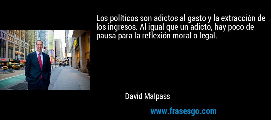 Los políticos son adictos al gasto y la extracción de los ingresos. Al igual que un adicto, hay poco de pausa para la reflexión moral o legal. – David Malpass