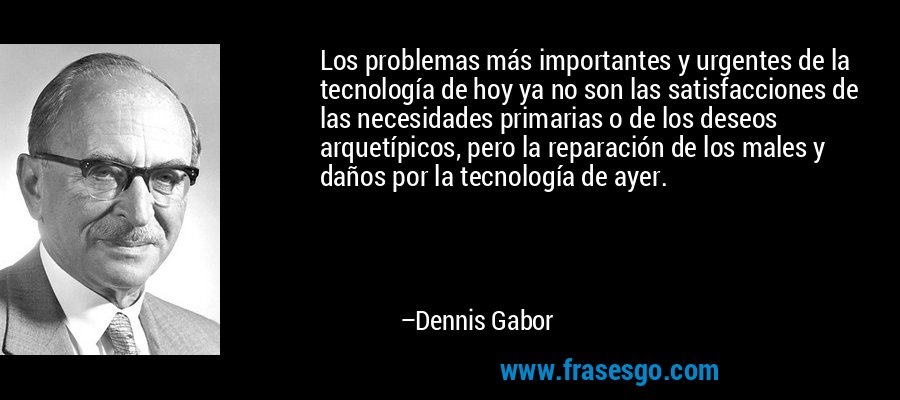 Los problemas más importantes y urgentes de la tecnología de hoy ya no son las satisfacciones de las necesidades primarias o de los deseos arquetípicos, pero la reparación de los males y daños por la tecnología de ayer. – Dennis Gabor
