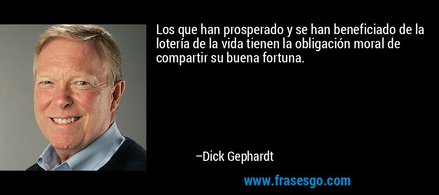 Los que han prosperado y se han beneficiado de la lotería de la vida tienen la obligación moral de compartir su buena fortuna. – Dick Gephardt