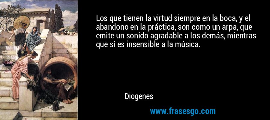 Los que tienen la virtud siempre en la boca, y el abandono en la práctica, son como un arpa, que emite un sonido agradable a los demás, mientras que sí es insensible a la música. – Diogenes