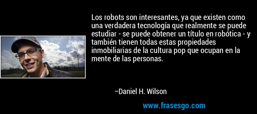 Los robots son interesantes, ya que existen como una verdadera tecnología que realmente se puede estudiar - se puede obtener un título en robótica - y también tienen todas estas propiedades inmobiliarias de la cultura pop que ocupan en la mente de las personas. – Daniel H. Wilson