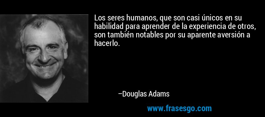 Los seres humanos, que son casi únicos en su habilidad para aprender de la experiencia de otros, son también notables por su aparente aversión a hacerlo. – Douglas Adams