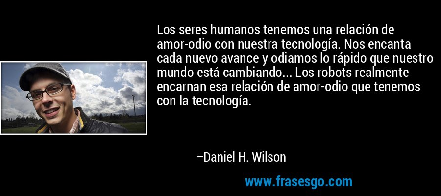 Los seres humanos tenemos una relación de amor-odio con nuestra tecnología. Nos encanta cada nuevo avance y odiamos lo rápido que nuestro mundo está cambiando... Los robots realmente encarnan esa relación de amor-odio que tenemos con la tecnología. – Daniel H. Wilson