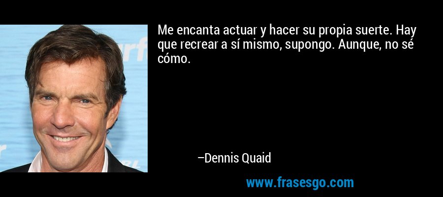 Me encanta actuar y hacer su propia suerte. Hay que recrear a sí mismo, supongo. Aunque, no sé cómo. – Dennis Quaid