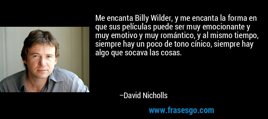 Me encanta Billy Wilder, y me encanta la forma en que sus películas puede ser muy emocionante y muy emotivo y muy romántico, y al mismo tiempo, siempre hay un poco de tono cínico, siempre hay algo que socava las cosas. – David Nicholls