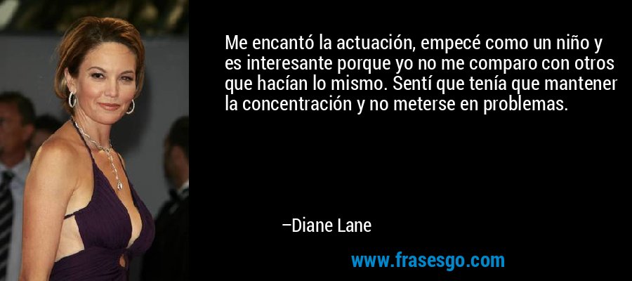 Me encantó la actuación, empecé como un niño y es interesante porque yo no me comparo con otros que hacían lo mismo. Sentí que tenía que mantener la concentración y no meterse en problemas. – Diane Lane